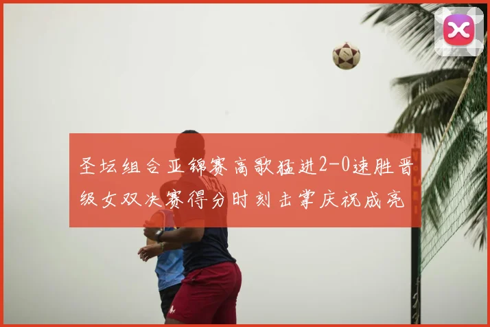 圣坛组合亚锦赛高歌猛进2-0速胜晋级女双决赛得分时刻击掌庆祝成亮点