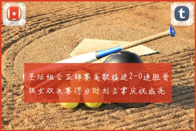 圣坛组合亚锦赛高歌猛进2-0速胜晋级女双决赛得分时刻击掌庆祝成亮点